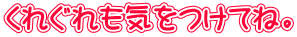 くれぐれも気をつけてね。